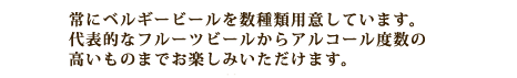 常にベルギービールを数種類用意しています。代表的なフルーツビールからアルコール度数の高いものまでお楽しみいただけます。