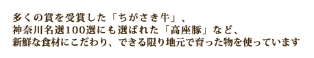 多くの賞を受賞した「ちがさき牛」、神奈川名選100選にも選ばれた「高座豚」など、新鮮な食材にこだわり、できる限り地元で育った物を使っています