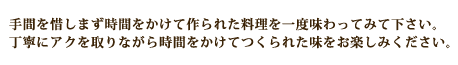 手間を惜しまず時間をかけて作られた料理を一度味わってみて下さい。
丁寧にアクを取りながら時間をかけてつくられた味をお楽しみください。